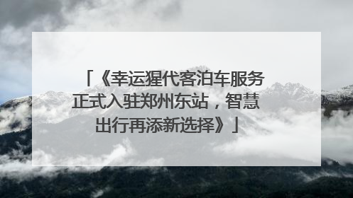 《幸运猩代客泊车服务正式入驻郑州东站，智慧出行再添新选择》