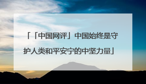 「中国网评」中国始终是守护人类和平安宁的中坚力量