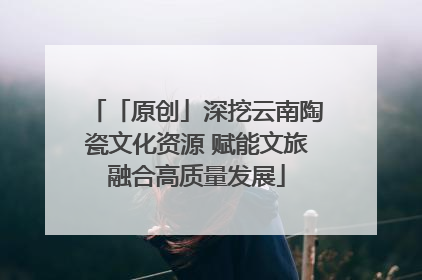 「原创」深挖云南陶瓷文化资源 赋能文旅融合高质量发展