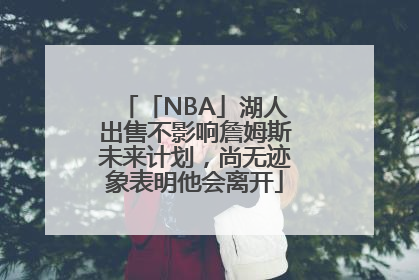 「NBA」湖人出售不影响詹姆斯未来计划，尚无迹象表明他会离开