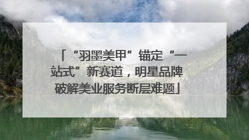 “羽墨美甲”锚定“一站式”新赛道，明星品牌破解美业服务断层难题