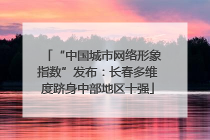 “中国城市网络形象指数”发布：长春多维度跻身中部地区十强