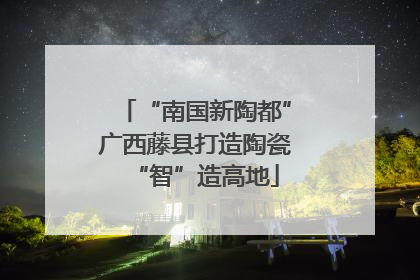 “南国新陶都”广西藤县打造陶瓷“智”造高地