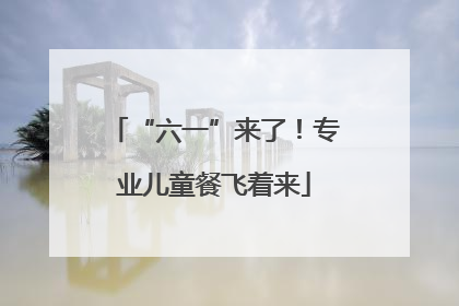 “六一”来了！专业儿童餐飞着来