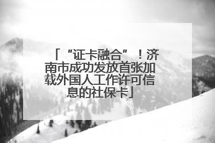 “证卡融合”！济南市成功发放首张加载外国人工作许可信息的社保卡