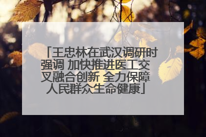 王忠林在武汉调研时强调 加快推进医工交叉融合创新 全力保障人民群众生命健康