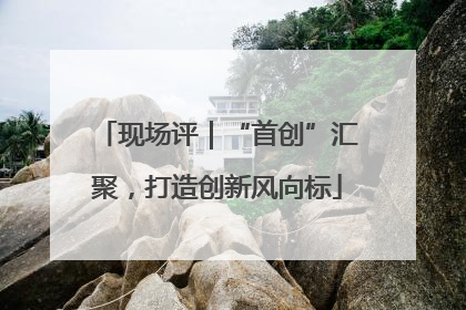 现场评｜“首创”汇聚，打造创新风向标
