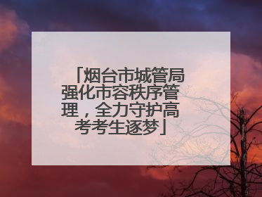 烟台市城管局强化市容秩序管理，全力守护高考考生逐梦