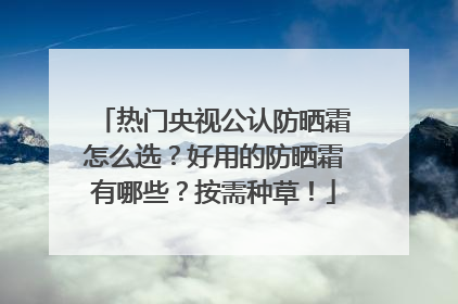 热门央视公认防晒霜怎么选？好用的防晒霜有哪些？按需种草！