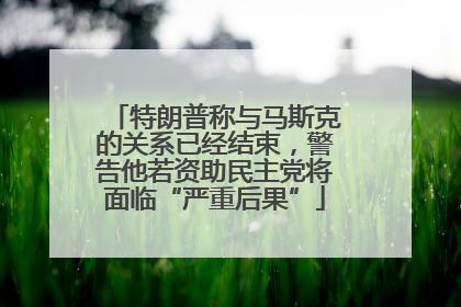 特朗普称与马斯克的关系已经结束，警告他若资助民主党将面临“严重后果”