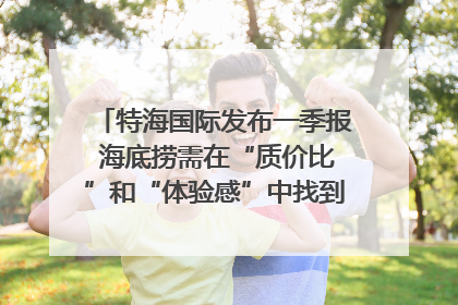 特海国际发布一季报 海底捞需在“质价比”和“体验感”中找到平衡｜新经济观察