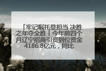 牢记嘱托显担当 决胜之年夺全胜丨今年前四个月辽宁招商引资到位资金4186.8亿元，同比增长17.4%