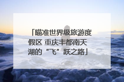 瞄准世界级旅游度假区 重庆丰都南天湖的“飞”跃之路