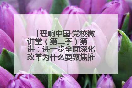 理响中国·党校微讲堂（第二季）第一讲：进一步全面深化改革为什么要聚焦推进中国式现代化