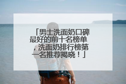 男士洗面奶口碑最好的前十名榜单，洗面奶排行榜第一名推荐揭晓！