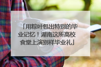 用粽叶包出特别的毕业记忆！湖南这所高校食堂上演别样毕业礼