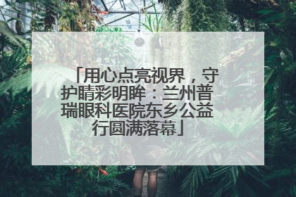 用心点亮视界，守护睛彩明眸：兰州普瑞眼科医院东乡公益行圆满落幕