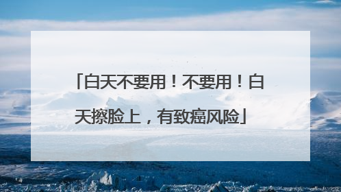 白天不要用！不要用！白天擦脸上，有致癌风险