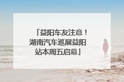 益阳车友注意！湖南汽车巡展益阳站本周五启幕