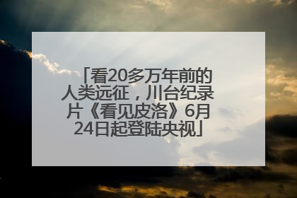 看20多万年前的人类远征，川台纪录片《看见皮洛》6月24日起登陆央视