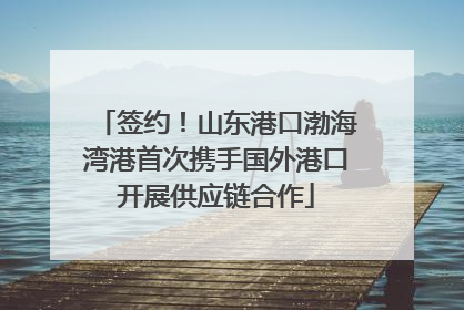 签约！山东港口渤海湾港首次携手国外港口开展供应链合作