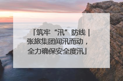 筑牢“汛”防线｜张旅集团闻汛而动，全力确保安全度汛