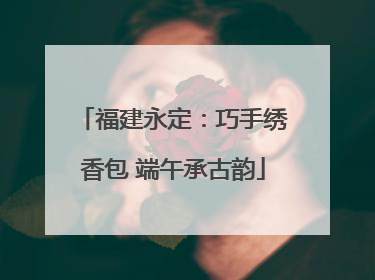 福建永定：巧手绣香包 端午承古韵