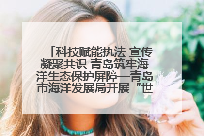 科技赋能执法 宣传凝聚共识 青岛筑牢海洋生态保护屏障—青岛市海洋发展局开展“世界海洋日”和“全国海洋宣传日”宣传活动