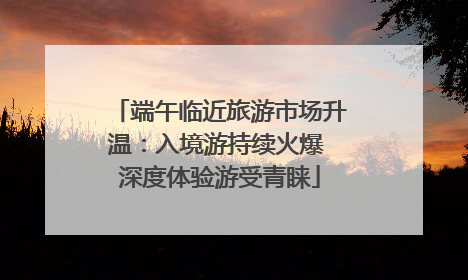 端午临近旅游市场升温：入境游持续火爆 深度体验游受青睐
