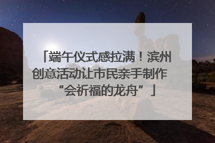 端午仪式感拉满！滨州创意活动让市民亲手制作“会祈福的龙舟”