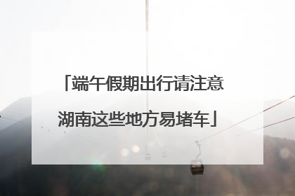 端午假期出行请注意 湖南这些地方易堵车