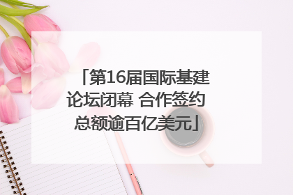 第16届国际基建论坛闭幕 合作签约总额逾百亿美元