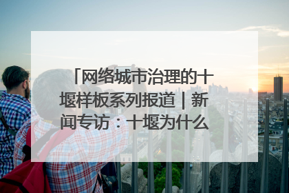 网络城市治理的十堰样板系列报道｜新闻专访：十堰为什么成为“黑马型”城市治理网络维度典型