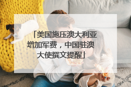 美国施压澳大利亚增加军费，中国驻澳大使撰文提醒