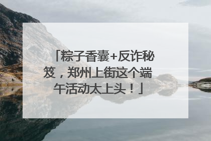 粽子香囊+反诈秘笈，郑州上街这个端午活动太上头！