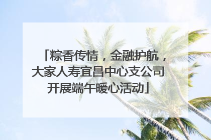 粽香传情，金融护航，大家人寿宜昌中心支公司开展端午暖心活动