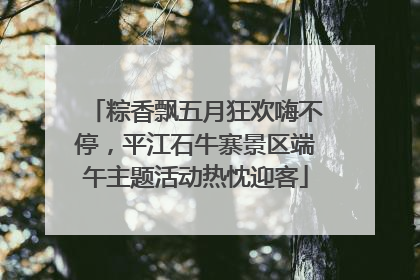 粽香飘五月狂欢嗨不停，平江石牛寨景区端午主题活动热忱迎客