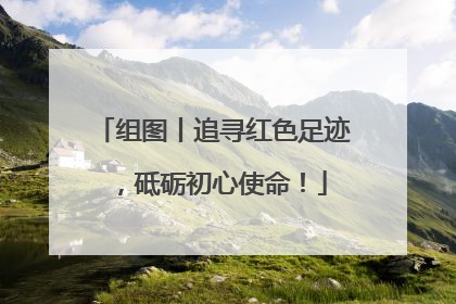 组图丨追寻红色足迹，砥砺初心使命！