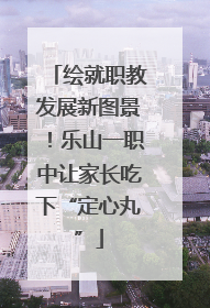 绘就职教发展新图景！乐山一职中让家长吃下“定心丸”