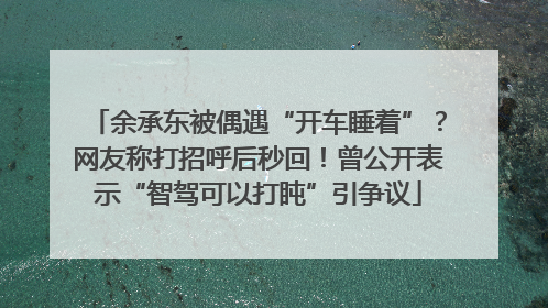 余承东被偶遇“开车睡着”？网友称打招呼后秒回！曾公开表示“智驾可以打盹”引争议