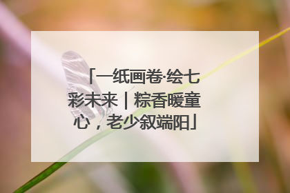 一纸画卷·绘七彩未来｜粽香暖童心，老少叙端阳