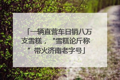 一辆直营车日销八万支雪糕，“雪糕论斤称”带火济南老字号
