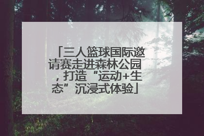 三人篮球国际邀请赛走进森林公园，打造“运动+生态”沉浸式体验