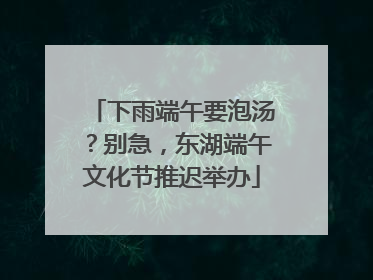 下雨端午要泡汤？别急，东湖端午文化节推迟举办