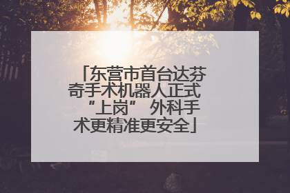 东营市首台达芬奇手术机器人正式“上岗” 外科手术更精准更安全