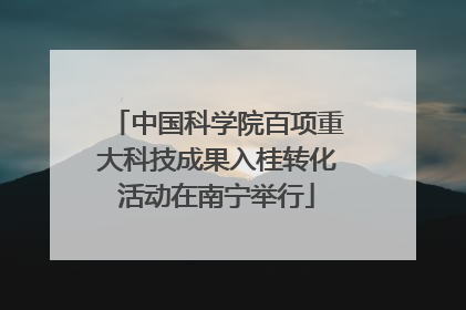 中国科学院百项重大科技成果入桂转化活动在南宁举行