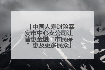 中国人寿财险泰安市中心支公司让普惠金融“市民保”惠及更多民众