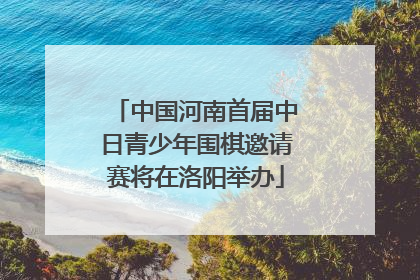 中国河南首届中日青少年围棋邀请赛将在洛阳举办