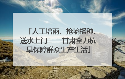人工增雨、抢墒播种、送水上门——甘肃全力抗旱保障群众生产生活