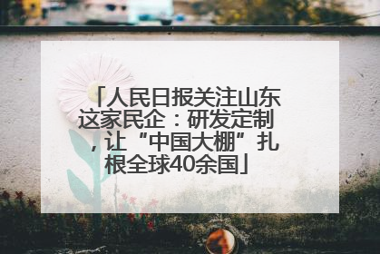 人民日报关注山东这家民企：研发定制，让“中国大棚”扎根全球40余国